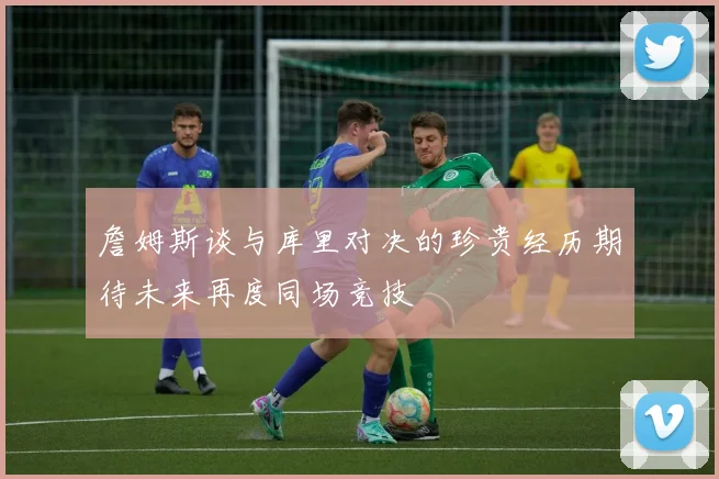 詹姆斯谈与库里对决的珍贵经历期待未来再度同场竞技