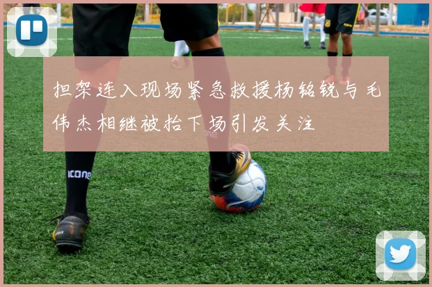 担架连入现场紧急救援杨铭锐与毛伟杰相继被抬下场引发关注