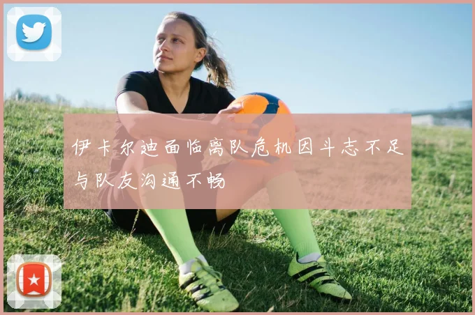 伊卡尔迪面临离队危机因斗志不足与队友沟通不畅