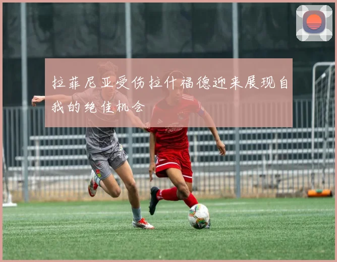 拉菲尼亚受伤拉什福德迎来展现自我的绝佳机会
