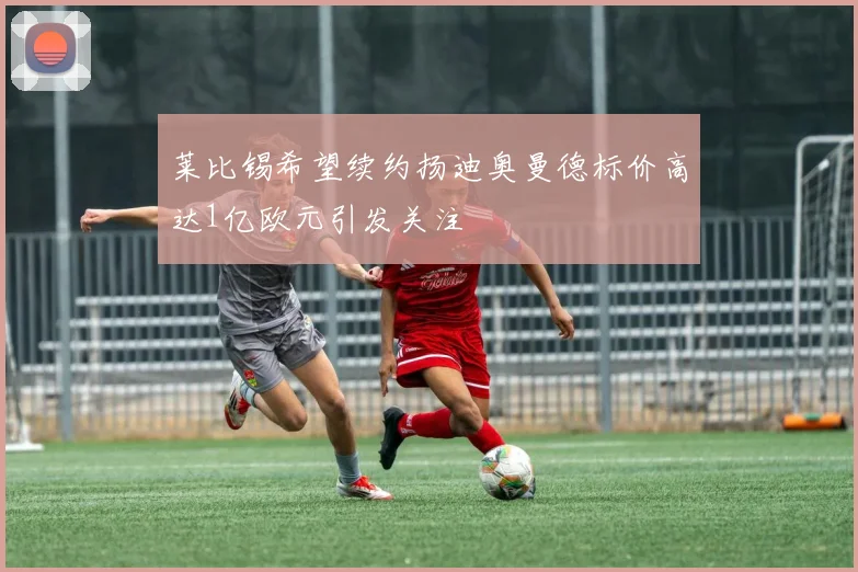 莱比锡希望续约扬迪奥曼德标价高达1亿欧元引发关注