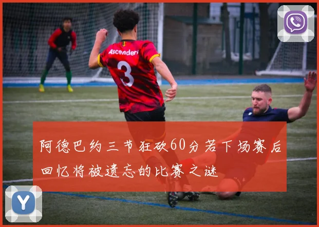 阿德巴约三节狂砍60分若下场赛后回忆将被遗忘的比赛之谜