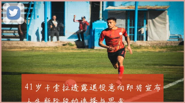 41岁卡索拉透露退役意向即将宣布人生新阶段的选择与思考