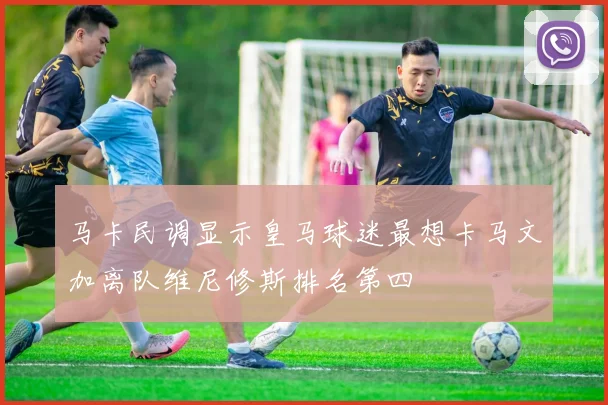 马卡民调显示皇马球迷最想卡马文加离队维尼修斯排名第四
