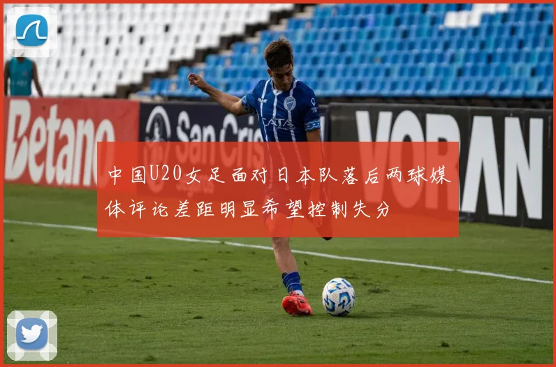中国U20女足面对日本队落后两球媒体评论差距明显希望控制失分