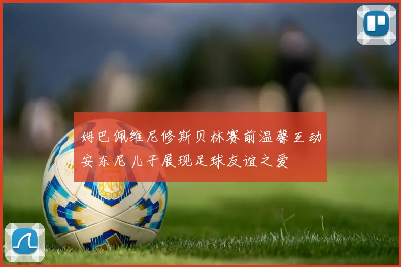 姆巴佩维尼修斯贝林赛前温馨互动安东尼儿子展现足球友谊之爱