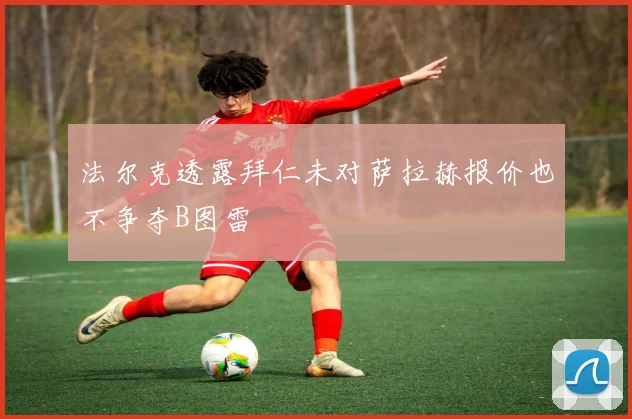 法尔克透露拜仁未对萨拉赫报价也不争夺B图雷