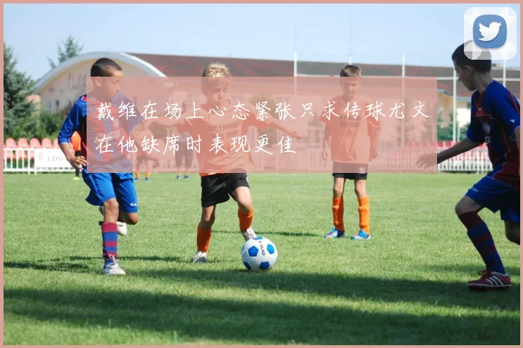 戴维在场上心态紧张只求传球尤文在他缺席时表现更佳