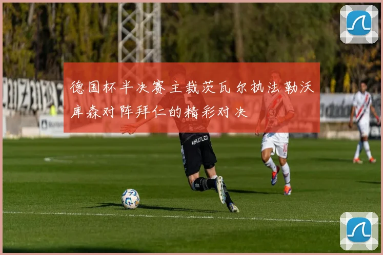 德国杯半决赛主裁茨瓦尔执法勒沃库森对阵拜仁的精彩对决