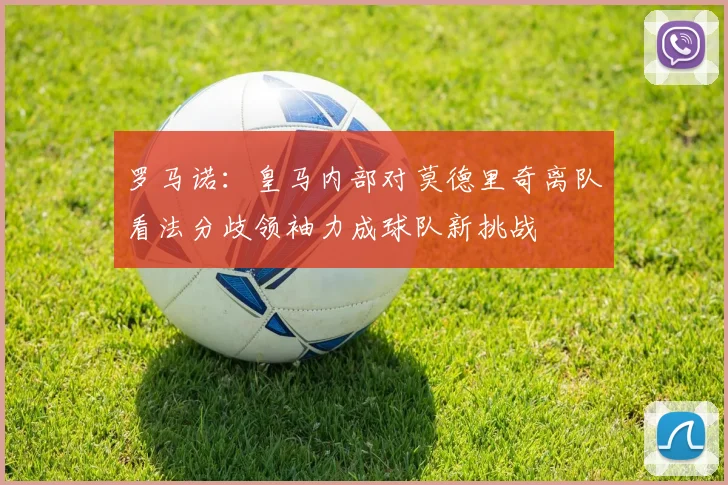 罗马诺：皇马内部对莫德里奇离队看法分歧领袖力成球队新挑战