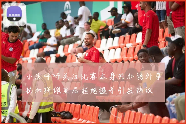 小法呼吁关注比赛本身而非场外争执加斯佩里尼拒绝握手引发热议
