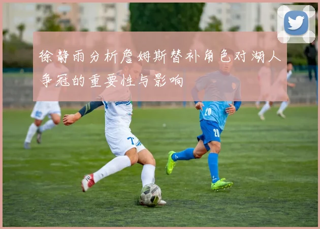 徐静雨分析詹姆斯替补角色对湖人争冠的重要性与影响