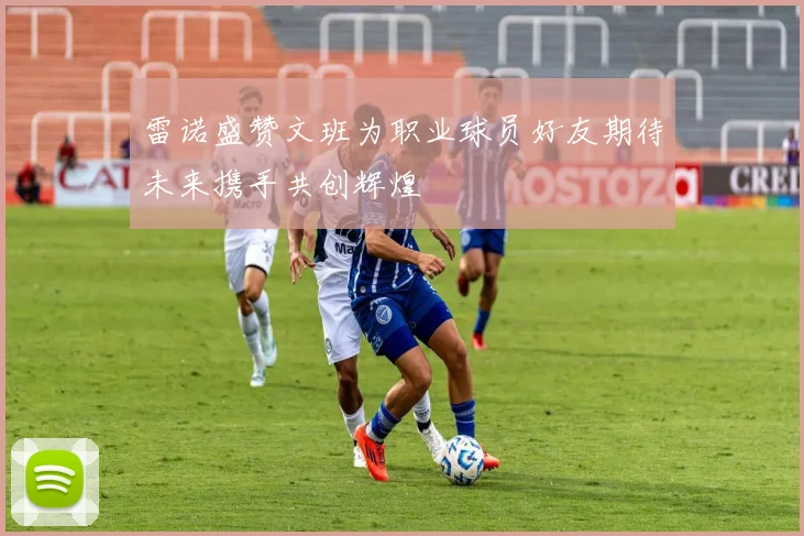 雷诺盛赞文班为职业球员好友期待未来携手共创辉煌