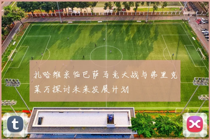 扎哈维亲临巴萨马竞大战与弗里克莱万探讨未来发展计划